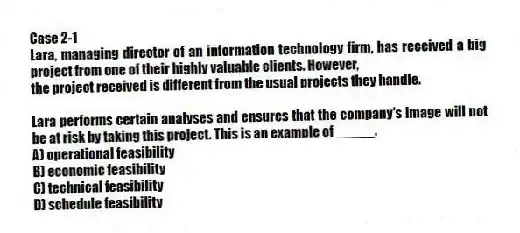 Case 2-1
Lara, managing director of an information technology firm, has received a big project from one of their highly valuable clients. However,
the project received is different from the usual projects they handle.
-Lara performs certain analyses and ensures that the company's image will not be at risk by taking this project. This is an example of _____.
A) operational feasibility
B) economic feasibility
C) technical feasibility
D) schedule feasibility