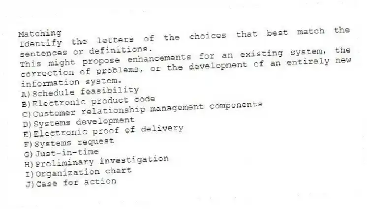 Matching
Identify the letters of the choices that best match the sentences or definitions.
-This might propose enhancements for an existing system, the correction of problems, or the development of an entirely new information system.
A)Schedule feasibility
B)Electronic product code
C)Customer relationship management components
D)Systems development
E)Electronic proof of delivery
F)Systems request
G)Just-in-time
H)Preliminary investigation
I)Organization chart
J)Case for action