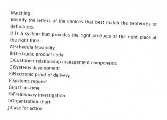 Matching
Identify the letters of the choices that best match the sentences or definitions.​
-It is a system that provides the right products at the right place at the right time.
A)​Schedule feasibility
B)​Electronic product code
C)​Customer relationship management components
D)​Systems development
E)​Electronic proof of delivery
F)​Systems request
G)​Just-in-time
H)​Preliminary investigation
I)Organization chart
J)Case for action