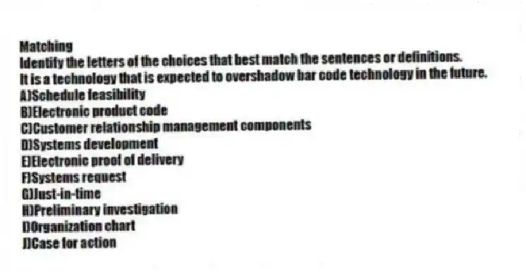 Matching
Identify the letters of the choices that best match the sentences or definitions.​
-It is a technology that is expected to overshadow bar code technology in the future.
A)​Schedule feasibility
B)​Electronic product code
C)​Customer relationship management components
D)​Systems development
E)​Electronic proof of delivery
F)​Systems request
G)​Just-in-time
H)​Preliminary investigation
I)Organization chart
J)Case for action