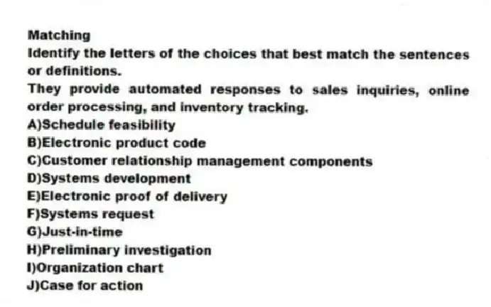 Matching
Identify the letters of the choices that best match the sentences or definitions.​
-They provide automated responses to sales inquiries, online order processing, and inventory tracking.
A)​Schedule feasibility
B)​Electronic product code
C)​Customer relationship management components
D)​Systems development
E)​Electronic proof of delivery
F)​Systems request
G)​Just-in-time
H)​Preliminary investigation
I)Organization chart
J)Case for action