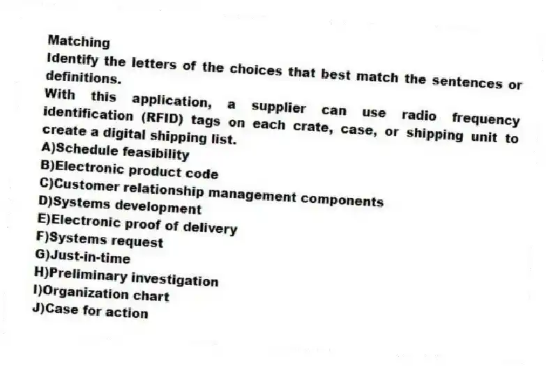 Matching
Identify the letters of the choices that best match the sentences or definitions.​
-With this application, a supplier can use radio frequency identification (RFID) tags on each crate, case, or shipping unit to create a digital shipping list.
A)​Schedule feasibility
B)​Electronic product code
C)​Customer relationship management components
D)​Systems development
E)​Electronic proof of delivery
F)​Systems request
G)​Just-in-time
H)​Preliminary investigation
I)Organization chart
J)Case for action