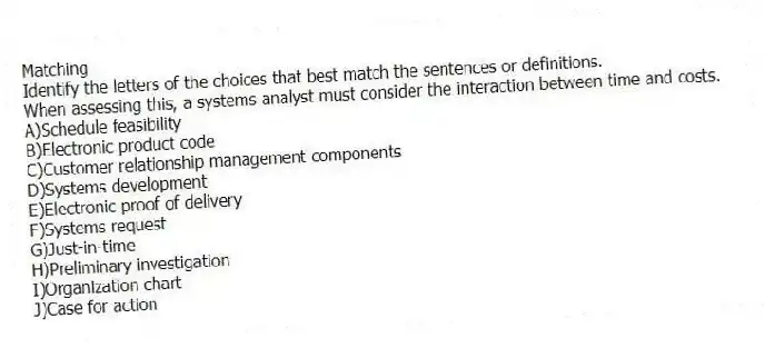 Matching
Identify the letters of the choices that best match the sentences or definitions.​
-When assessing this, a systems analyst must consider the interaction between time and costs.
A)​Schedule feasibility
B)​Electronic product code
C)​Customer relationship management components
D)​Systems development
E)​Electronic proof of delivery
F)​Systems request
G)​Just-in-time
H)​Preliminary investigation
I)Organization chart
J)Case for action