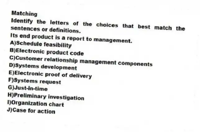 Matching
Identify the letters of the choices that best match the sentences or definitions.
-Its end product is a report to management.
A)Schedule feasibility
B)Electronic product code
C)Customer relationship management components
D)Systems development
E)Electronic proof of delivery
F)Systems request
G)Just-in-time
H)Preliminary investigation
I)Organization chart
J)Case for action