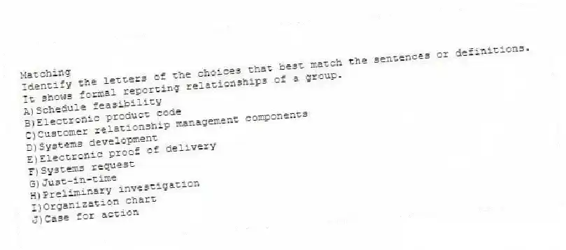 Matching
Identify the letters of the choices that best match the sentences or definitions.
-It shows formal reporting relationships of a group.
A)Schedule feasibility
B)Electronic product code
C)Customer relationship management components
D)Systems development
E)Electronic proof of delivery
F)Systems request
G)Just-in-time
H)Preliminary investigation
I)Organization chart
J)Case for action