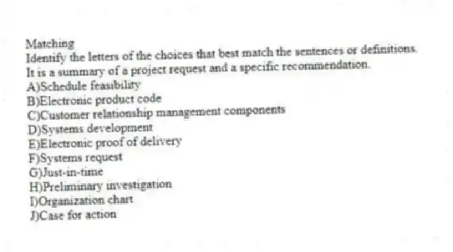 Matching
Identify the letters of the choices that best match the sentences or definitions.​
-It is a summary of a project request and a specific recommendation.
A)​Schedule feasibility
B)​Electronic product code
C)​Customer relationship management components
D)​Systems development
E)​Electronic proof of delivery
F)​Systems request
G)​Just-in-time
H)​Preliminary investigation
I)Organization chart
J)Case for action