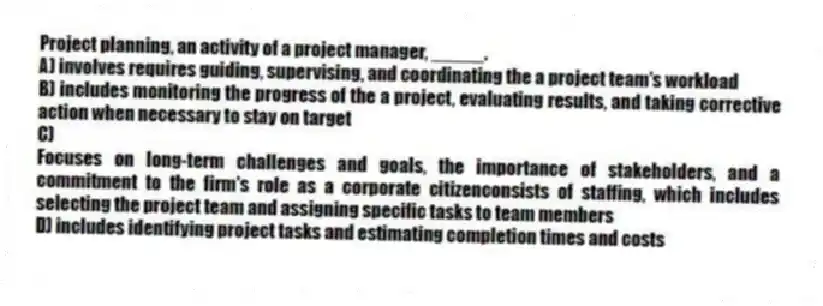 Project planning, an activity of a project manager, _____.
A) involves requires guiding, supervising, and coordinating the a project team's workload
B) includes monitoring the progress of the a project, evaluating results, and taking corrective action when necessary to stay on target
C)
Focuses on long-term challenges and goals, the importance of stakeholders, and a commitment to the firm's role as a corporate citizenconsists of staffing, which includes selecting the project team and assigning specific tasks to team members
D) includes identifying project tasks and estimating completion times and costs