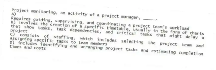Project monitoring, an activity of a project manager, _____.
A)
Requires guiding, supervising, and coordinating a project team's workload
B) involves the creation of a specific timetable, usually in the form of charts that show tasks, task dependencies, and critical tasks that might delay a project
C) consists of staffing, which includes selecting the project team and assigning specific tasks to team members
D) includes identifying and arranging project tasks and estimating completion times and costs