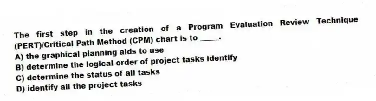 The first step in the creation of a Program Evaluation Review Technique (PERT)/Critical Path Method (CPM) chart is to _____.
A) the graphical planning aids to use
B) determine the logical order of project tasks identify
C) determine the status of all tasks
D) identify all the project tasks