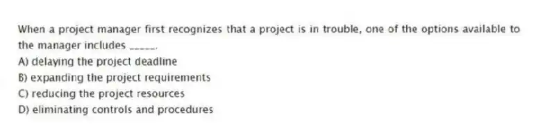 When a project manager first recognizes that a project is in trouble, one of the options available to the manager includes _____.
A) delaying the project deadline
B) expanding the project requirements
C) reducing the project resources
D) eliminating controls and procedures