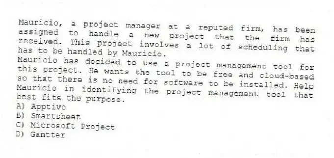 Mauricio, a project manager at a reputed firm, has been assigned to handle a new project that the firm has received. This project involves a lot of scheduling that has to be handled by Mauricio.
-Mauricio has decided to use a project management tool for this project. He wants the tool to be free and cloud-based so that there is no need for software to be installed. Help Mauricio in identifying the project management tool that best fits the purpose.
A) Apptivo
B) Smartsheet
C) Microsoft Project
D) Gantter