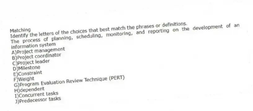 Matching
Identify the letters of the choices that best match the phrases or definitions.
-The process of planning, scheduling, monitoring, and reporting on the development of an information system
A)Project management
B)Project coordinator
C)Project leader
D)Milestone
E)Constraint
F)Weight
G)Program Evaluation Review Technique (PERT)
H)dependent
I)Concurrent tasks
J)Predecessor tasks