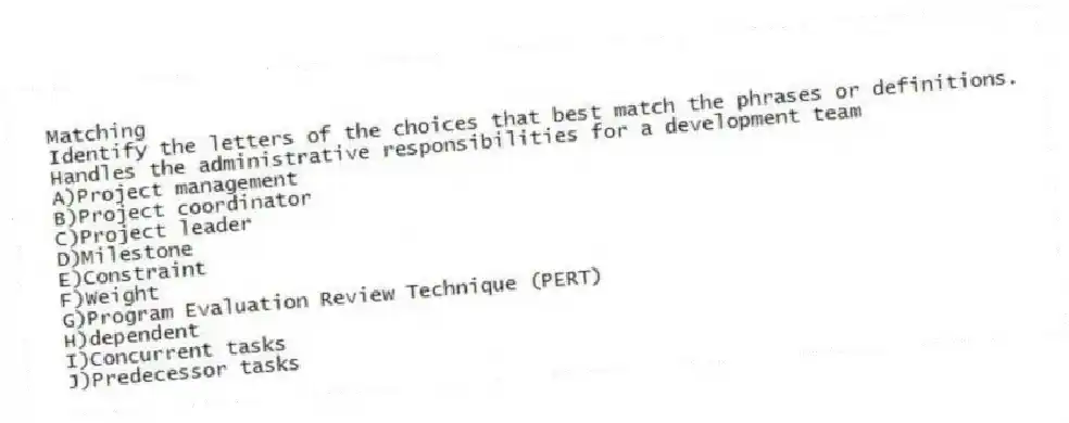 Matching
Identify the letters of the choices that best match the phrases or definitions.
-Handles the administrative responsibilities for a development team
A)Project management
B)Project coordinator
C)Project leader
D)Milestone
E)Constraint
F)Weight
G)Program Evaluation Review Technique (PERT)
H)dependent
I)Concurrent tasks
J)Predecessor tasks