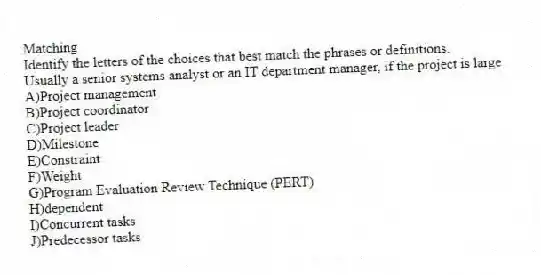 Matching
Identify the letters of the choices that best match the phrases or definitions.
-Usually a senior systems analyst or an IT department manager, if the project is large
A)Project management
B)Project coordinator
C)Project leader
D)Milestone
E)Constraint
F)Weight
G)Program Evaluation Review Technique (PERT)
H)dependent
I)Concurrent tasks
J)Predecessor tasks