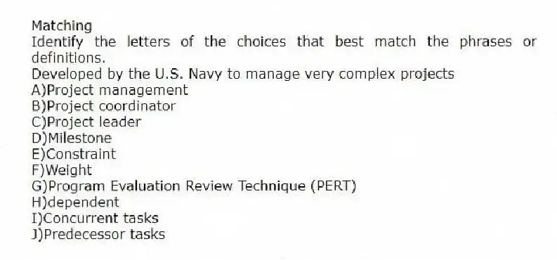 Matching
Identify the letters of the choices that best match the phrases or definitions.
-Developed by the U.S. Navy to manage very complex projects
A)Project management
B)Project coordinator
C)Project leader
D)Milestone
E)Constraint
F)Weight
G)Program Evaluation Review Technique (PERT)
H)dependent
I)Concurrent tasks
J)Predecessor tasks