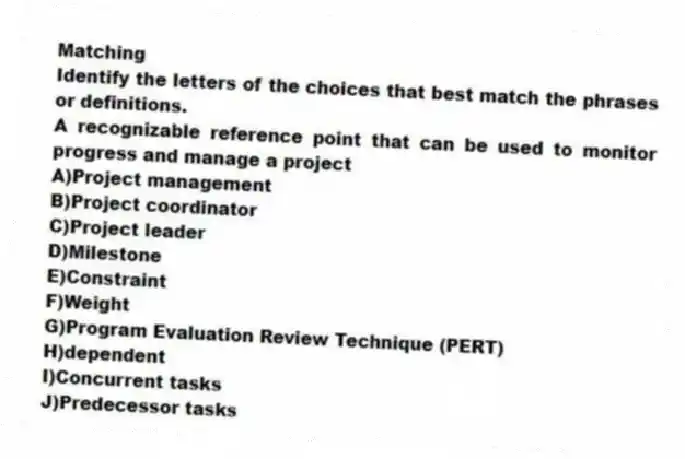 Matching
Identify the letters of the choices that best match the phrases or definitions.
-A recognizable reference point that can be used to monitor progress and manage a project
A)Project management
B)Project coordinator
C)Project leader
D)Milestone
E)Constraint
F)Weight
G)Program Evaluation Review Technique (PERT)
H)dependent
I)Concurrent tasks
J)Predecessor tasks
