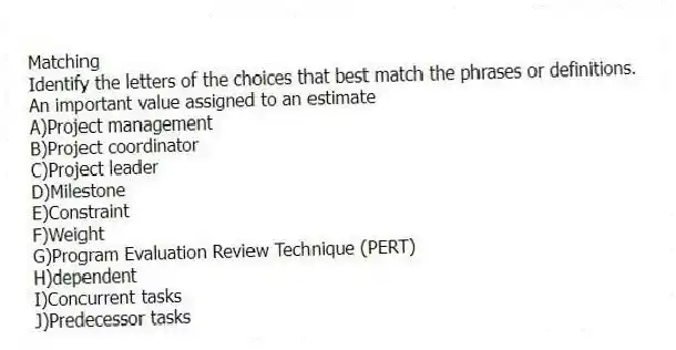 Matching
Identify the letters of the choices that best match the phrases or definitions.
-An important value assigned to an estimate
A)Project management
B)Project coordinator
C)Project leader
D)Milestone
E)Constraint
F)Weight
G)Program Evaluation Review Technique (PERT)
H)dependent
I)Concurrent tasks
J)Predecessor tasks