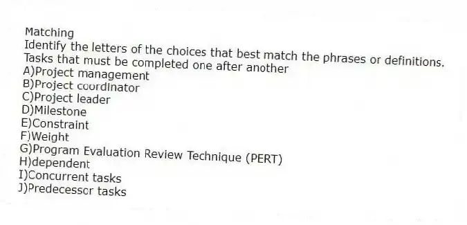 Matching
Identify the letters of the choices that best match the phrases or definitions.
-Tasks that must be completed one after another
A)Project management
B)Project coordinator
C)Project leader
D)Milestone
E)Constraint
F)Weight
G)Program Evaluation Review Technique (PERT)
H)dependent
I)Concurrent tasks
J)Predecessor tasks