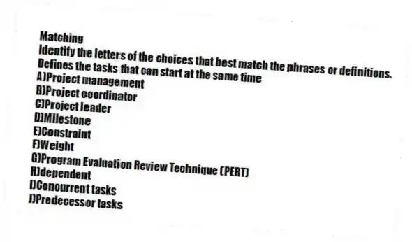 Matching
Identify the letters of the choices that best match the phrases or definitions.
-Defines the tasks that can start at the same time
A)Project management
B)Project coordinator
C)Project leader
D)Milestone
E)Constraint
F)Weight
G)Program Evaluation Review Technique (PERT)
H)dependent
I)Concurrent tasks
J)Predecessor tasks