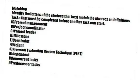Matching
Identify the letters of the choices that best match the phrases or definitions.
-Tasks that must be completed before another task can start.
A)Project management
B)Project coordinator
C)Project leader
D)Milestone
E)Constraint
F)Weight
G)Program Evaluation Review Technique (PERT)
H)dependent
I)Concurrent tasks
J)Predecessor tasks
