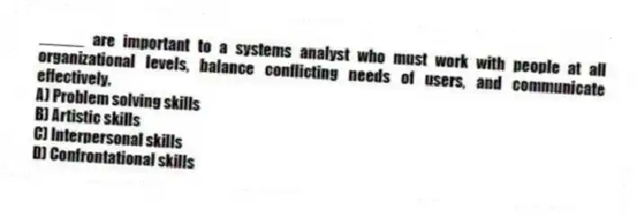 _____ are important to a systems analyst who must work with people at all organizational levels, balance conflicting needs of users, and communicate effectively.
A) Problem solving skills
B) Artistic skills
C) Interpersonal skills
D) Confrontational skills