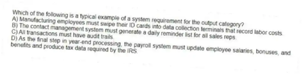 Which of the following is a typical example of a system requirement for the output category?
A) Manufacturing employees must swipe their ID cards into data collection terminals that record labor costs.
B) The contact management system must generate a daily reminder list for all sales reps.
C) All transactions must have audit trails.
D) As the final step in year-end processing, the payroll system must update employee salaries, bonuses, and benefits and produce tax data required by the IRS.