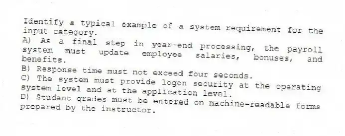 Identify a typical example of a system requirement for the input category.
A) As a final step in year-end processing, the payroll system must update employee salaries, bonuses, and benefits.
B) Response time must not exceed four seconds.
C) The system must provide logon security at the operating system level and at the application level.
D) Student grades must be entered on machine-readable forms prepared by the instructor.