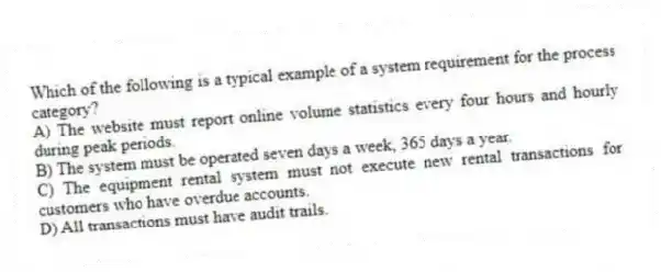 Which of the following is a typical example of a system requirement for the process category?
A) The website must report online volume statistics every four hours and hourly during peak periods.
B) The system must be operated seven days a week, 365 days a year.
C) The equipment rental system must not execute new rental transactions for customers who have overdue accounts.
D) All transactions must have audit trails.