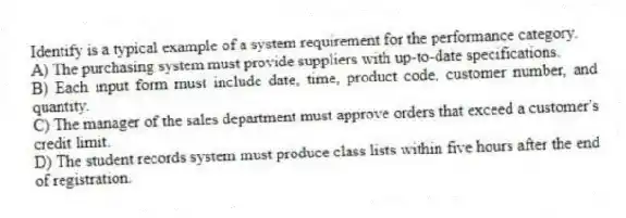 Identify is a typical example of a system requirement for the performance category.
A) The purchasing system must provide suppliers with up-to-date specifications.
B) Each input form must include date, time, product code, customer number, and quantity.
C) The manager of the sales department must approve orders that exceed a customer's credit limit.
D) The student records system must produce class lists within five hours after the end of registration.