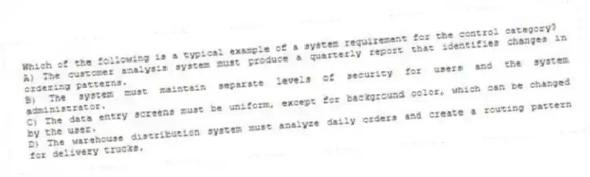 Which of the following is a typical example of a system requirement for the control category?
A) The customer analysis system must produce a quarterly report that identifies changes in ordering patterns.
B) The system must maintain separate levels of security for users and the system administrator.
C) The data entry screens must be uniform, except for background color, which can be changed by the user.
D) The warehouse distribution system must analyze daily orders and create a routing pattern for delivery trucks.