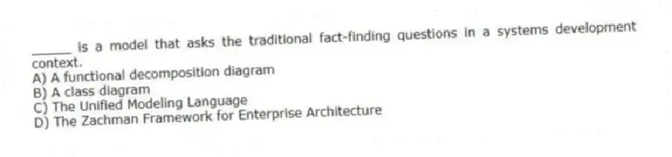 _____ is a model that asks the traditional fact-finding questions in a systems development context.
A) A functional decomposition diagram
B) A class diagram
C) The Unified Modeling Language
D) The Zachman Framework for Enterprise Architecture