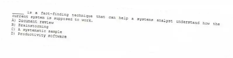 _____ is a fact-finding technique that can help a systems analyst understand how the current system is supposed to work.
A) Document review
B) Brainstorming
C) A systematic sample
D) Productivity software