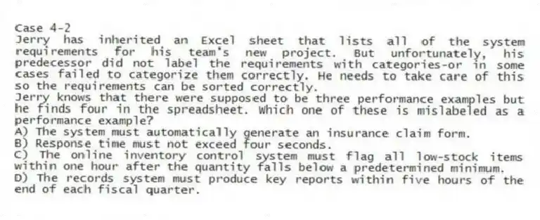 Case 4-2
Jerry has inherited an Excel sheet that lists all of the system requirements for his team's new project. But unfortunately, his predecessor did not label the requirements with categories-or in some cases failed to categorize them correctly. He needs to take care of this so the requirements can be sorted correctly.
-Jerry knows that there were supposed to be three performance examples but he finds four in the spreadsheet. Which one of these is mislabeled as a performance example?
A) The system must automatically generate an insurance claim form.
B) Response time must not exceed four seconds.
C) The online inventory control system must flag all low-stock items within one hour after the quantity falls below a predetermined minimum.
D) The records system must produce key reports within five hours of the end of each fiscal quarter.
