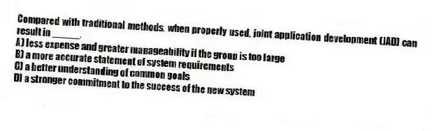 Compared with traditional methods, when properly used, joint application development (JAD) can result in _____.
A) less expense and greater manageability if the group is too large
B) a more accurate statement of system requirements
C) a better understanding of common goals
D) a stronger commitment to the success of the new system