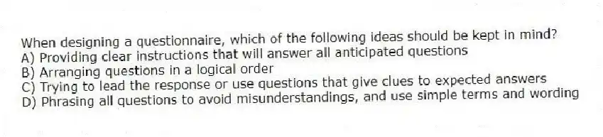 When designing a questionnaire, which of the following ideas should be kept in mind?
A) Providing clear instructions that will answer all anticipated questions
B) Arranging questions in a logical order
C) Trying to lead the response or use questions that give clues to expected answers
D) Phrasing all questions to avoid misunderstandings, and use simple terms and wording