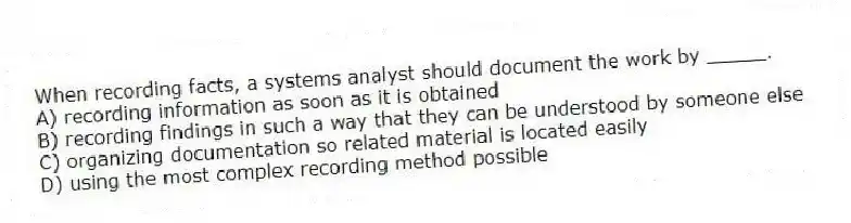 When recording facts, a systems analyst should document the work by _____.
A) recording information as soon as it is obtained
B) recording findings in such a way that they can be understood by someone else
C) organizing documentation so related material is located easily
D) using the most complex recording method possible