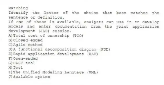 Matching
​Identify the letter of the choice that best matches the sentence or definition.
-If one of these is available, analysts can use it to develop models and enter documentation from the joint application development (JAD) session.
A)​Total cost of ownership (TCO)
B)​Closed-ended
C)​Agile method
D)​A functional decomposition diagram (FDD)
E)​Rapid application development (RAD)
F)​Open-ended
G)​CASE tool
H)​Pool
I)​The Unified Modeling Language (UML)
J)​Scalable system