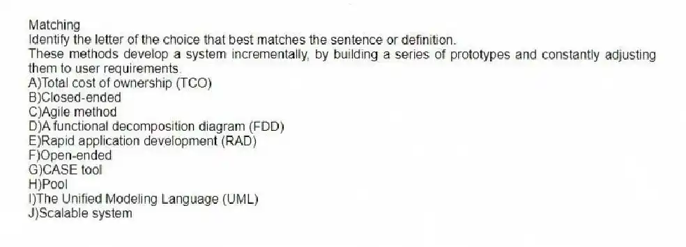 Matching
Identify the letter of the choice that best matches the sentence or definition.
-These methods develop a system incrementally, by building a series of prototypes and constantly adjusting them to user requirements.
A)Total cost of ownership (TCO)
B)Closed-ended
C)Agile method
D)A functional decomposition diagram (FDD)
E)Rapid application development (RAD)
F)Open-ended
G)CASE tool
H)Pool
I)The Unified Modeling Language (UML)
J)Scalable system