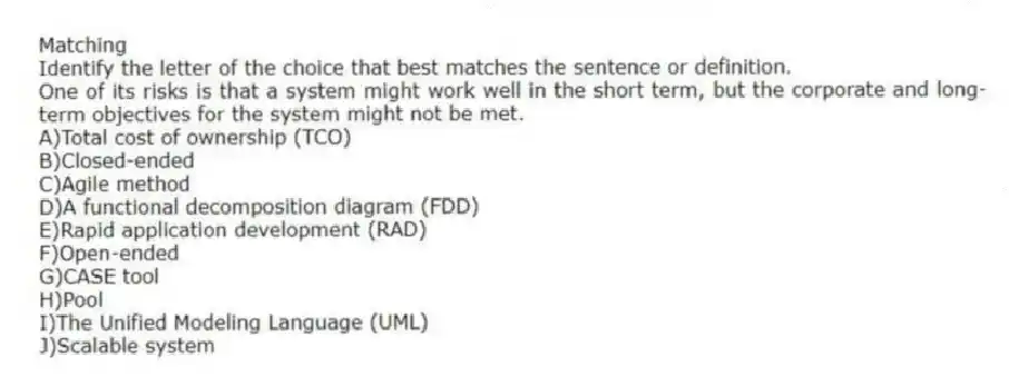 Matching
Identify the letter of the choice that best matches the sentence or definition.
-One of its risks is that a system might work well in the short term, but the corporate and long-term objectives for the system might not be met.
A)Total cost of ownership (TCO)
B)Closed-ended
C)Agile method
D)A functional decomposition diagram (FDD)
E)Rapid application development (RAD)
F)Open-ended
G)CASE tool
H)Pool
I)The Unified Modeling Language (UML)
J)Scalable system