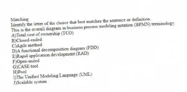 Matching
​Identify the letter of the choice that best matches the sentence or definition.
-This is the overall diagram in business process modeling notation (BPMN) terminology.
A)​Total cost of ownership (TCO)
B)​Closed-ended
C)​Agile method
D)​A functional decomposition diagram (FDD)
E)​Rapid application development (RAD)
F)​Open-ended
G)​CASE tool
H)​Pool
I)​The Unified Modeling Language (UML)
J)​Scalable system