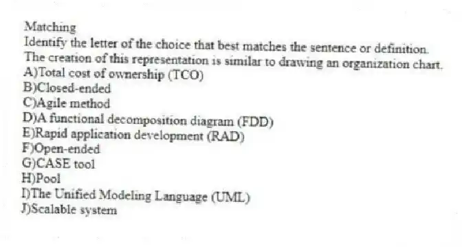Matching
​Identify the letter of the choice that best matches the sentence or definition.
-The creation of this representation is similar to drawing an organization chart.
A)​Total cost of ownership (TCO)
B)​Closed-ended
C)​Agile method
D)​A functional decomposition diagram (FDD)
E)​Rapid application development (RAD)
F)​Open-ended
G)​CASE tool
H)​Pool
I)​The Unified Modeling Language (UML)
J)​Scalable system