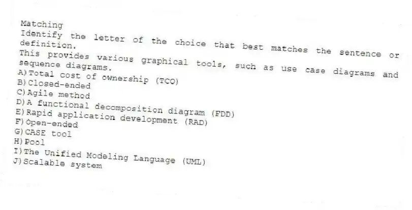 Matching
​Identify the letter of the choice that best matches the sentence or definition.
-This provides various graphical tools, such as use case diagrams and sequence diagrams.
A)​Total cost of ownership (TCO)
B)​Closed-ended
C)​Agile method
D)​A functional decomposition diagram (FDD)
E)​Rapid application development (RAD)
F)​Open-ended
G)​CASE tool
H)​Pool
I)​The Unified Modeling Language (UML)
J)​Scalable system