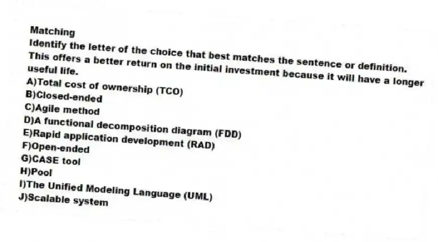 Matching
​Identify the letter of the choice that best matches the sentence or definition.
-This offers a better return on the initial investment because it will have a longer useful life.
A)​Total cost of ownership (TCO)
B)​Closed-ended
C)​Agile method
D)​A functional decomposition diagram (FDD)
E)​Rapid application development (RAD)
F)​Open-ended
G)​CASE tool
H)​Pool
I)​The Unified Modeling Language (UML)
J)​Scalable system