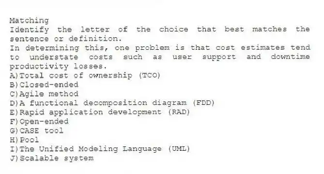 Matching
Identify the letter of the choice that best matches the sentence or definition.
-In determining this, one problem is that cost estimates tend to understate costs such as user support and downtime productivity losses.
A)Total cost of ownership (TCO)
B)Closed-ended
C)Agile method
D)A functional decomposition diagram (FDD)
E)Rapid application development (RAD)
F)Open-ended
G)CASE tool
H)Pool
I)The Unified Modeling Language (UML)
J)Scalable system