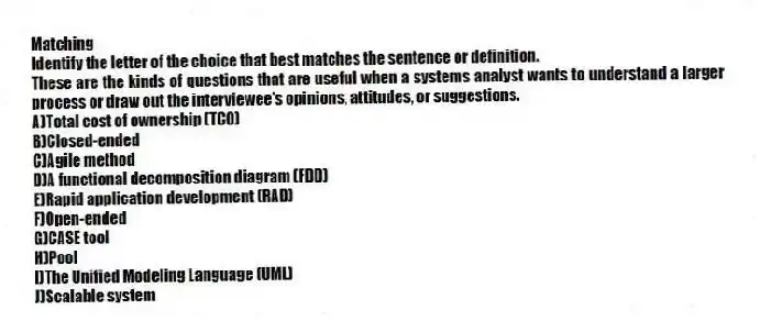Matching
Identify the letter of the choice that best matches the sentence or definition.
-These are the kinds of questions that are useful when a systems analyst wants to understand a larger process or draw out the interviewee's opinions, attitudes, or suggestions.
A)Total cost of ownership (TCO)
B)Closed-ended
C)Agile method
D)A functional decomposition diagram (FDD)
E)Rapid application development (RAD)
F)Open-ended
G)CASE tool
H)Pool
I)The Unified Modeling Language (UML)
J)Scalable system