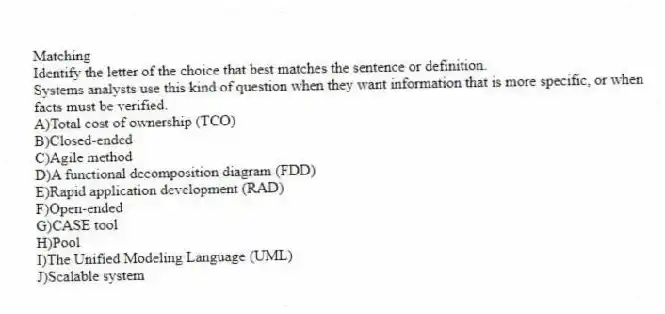 Matching
Identify the letter of the choice that best matches the sentence or definition.
-Systems analysts use this kind of question when they want information that is more specific, or when
facts must be verified.
A)Total cost of ownership (TCO)
B)Closed-ended
C)Agile method
D)A functional decomposition diagram (FDD)
E)Rapid application development (RAD)
F)Open-ended
G)CASE tool
H)Pool
I)The Unified Modeling Language (UML)
J)Scalable system