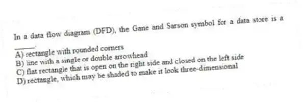 In a data flow diagram (DFD), the Gane and Sarson symbol for a data store is a _____.
A) rectangle with rounded corners
B) line with a single or double arrowhead
C) flat rectangle that is open on the right side and closed on the left side
D) rectangle, which may be shaded to make it look three-dimensional