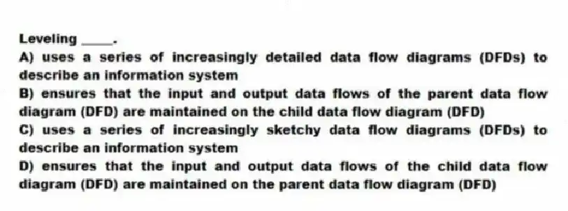 Leveling _____.
A) uses a series of increasingly detailed data flow diagrams (DFDs) to describe an information system
B) ensures that the input and output data flows of the parent data flow diagram (DFD) are maintained on the child data flow diagram (DFD)
C) uses a series of increasingly sketchy data flow diagrams (DFDs) to describe an information system
D) ensures that the input and output data flows of the child data flow diagram (DFD) are maintained on the parent data flow diagram (DFD)