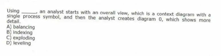 Using _____, an analyst starts with an overall view, which is a context diagram with a single process symbol, and then the analyst creates diagram 0, which shows more detail.
A) balancing
B) indexing
C) exploding
D) leveling