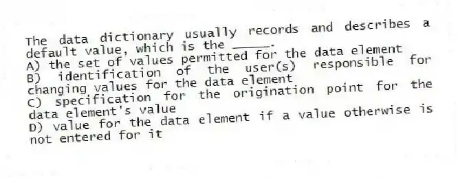 The data dictionary usually records and describes a default value, which is the _____.
A) the set of values permitted for the data element
B) identification of the user(s) responsible for changing values for the data element
C) specification for the origination point for the data element's value
D) value for the data element if a value otherwise is not entered for it